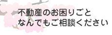 不動産のお困りごとなんでもご相談下さい